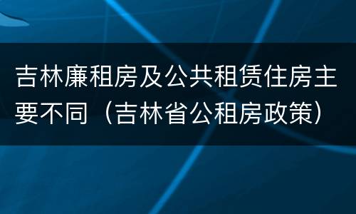 吉林廉租房及公共租赁住房主要不同（吉林省公租房政策）