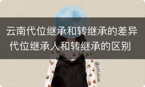 云南代位继承和转继承的差异 代位继承人和转继承的区别