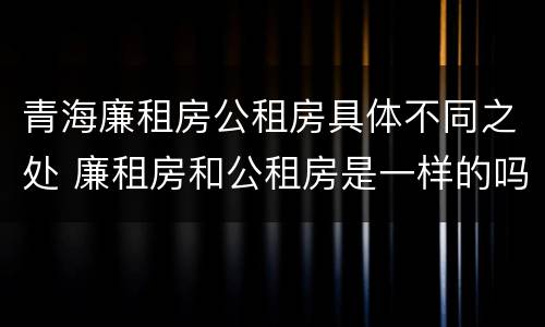 青海廉租房公租房具体不同之处 廉租房和公租房是一样的吗