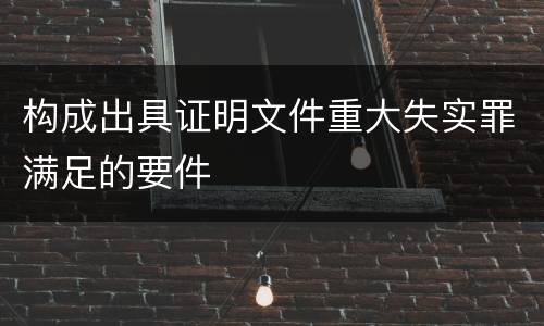 构成出具证明文件重大失实罪满足的要件