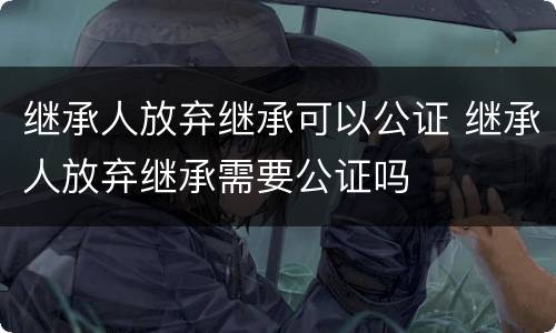继承人放弃继承可以公证 继承人放弃继承需要公证吗