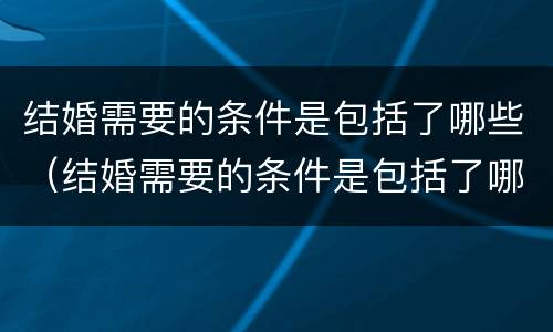结婚需要的条件是包括了哪些（结婚需要的条件是包括了哪些呢）