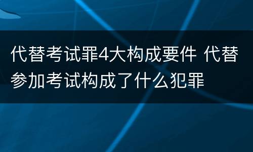 代替考试罪4大构成要件 代替参加考试构成了什么犯罪