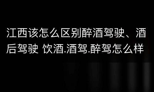 江西该怎么区别醉酒驾驶、酒后驾驶 饮酒.酒驾.醉驾怎么样区分