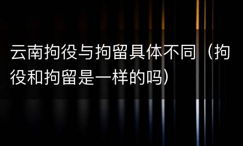 云南拘役与拘留具体不同（拘役和拘留是一样的吗）