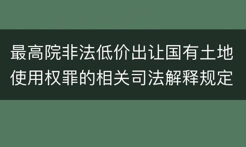 最高院非法低价出让国有土地使用权罪的相关司法解释规定包括什么主要内容