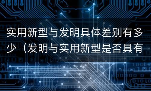 实用新型与发明具体差别有多少（发明与实用新型是否具有实用性）