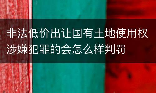 非法低价出让国有土地使用权涉嫌犯罪的会怎么样判罚
