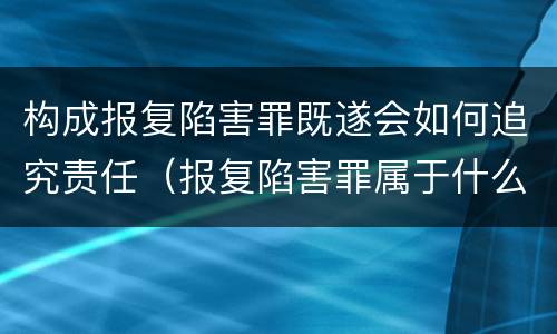 构成报复陷害罪既遂会如何追究责任（报复陷害罪属于什么罪）