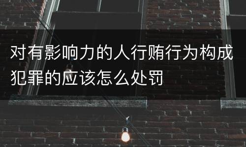对有影响力的人行贿行为构成犯罪的应该怎么处罚
