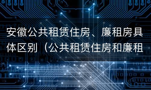 安徽公共租赁住房、廉租房具体区别（公共租赁住房和廉租房的区别）