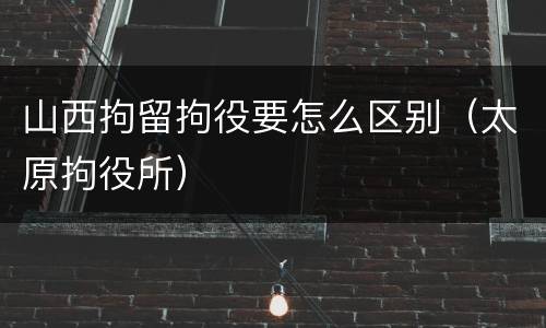 山西拘留拘役要怎么区别（太原拘役所）