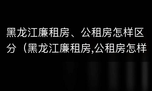 黑龙江廉租房、公租房怎样区分（黑龙江廉租房,公租房怎样区分的）