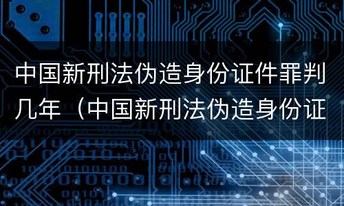 中国新刑法伪造身份证件罪判几年（中国新刑法伪造身份证件罪判几年以上）