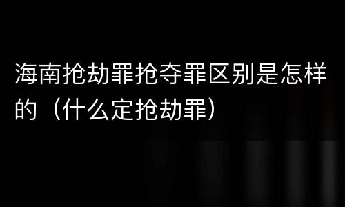 海南抢劫罪抢夺罪区别是怎样的（什么定抢劫罪）