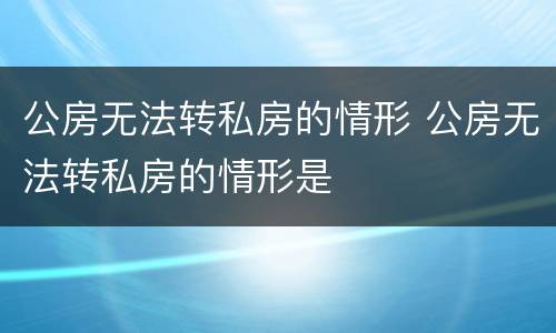 公房无法转私房的情形 公房无法转私房的情形是