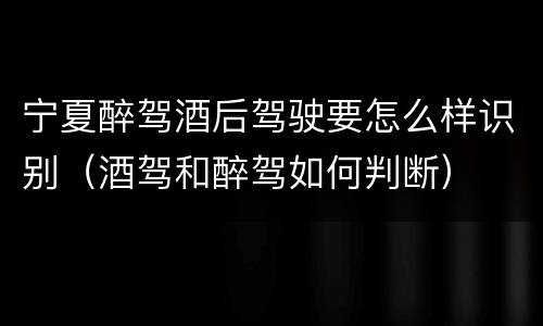 宁夏醉驾酒后驾驶要怎么样识别（酒驾和醉驾如何判断）