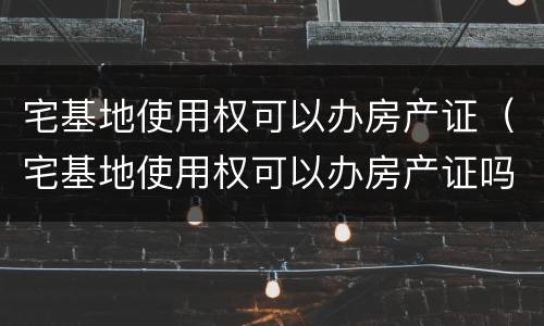 宅基地使用权可以办房产证（宅基地使用权可以办房产证吗）