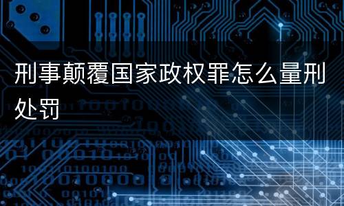 刑事颠覆国家政权罪怎么量刑处罚