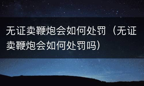 无证卖鞭炮会如何处罚（无证卖鞭炮会如何处罚吗）