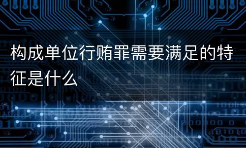 构成单位行贿罪需要满足的特征是什么