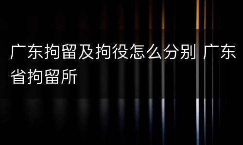 广东拘留及拘役怎么分别 广东省拘留所