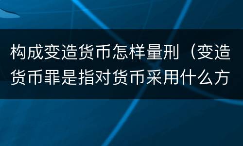 构成变造货币怎样量刑（变造货币罪是指对货币采用什么方法）