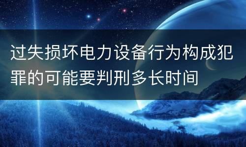 过失损坏电力设备行为构成犯罪的可能要判刑多长时间