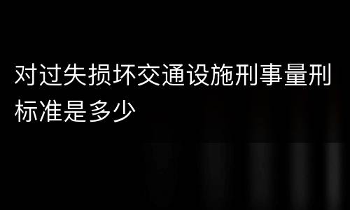 对过失损坏交通设施刑事量刑标准是多少