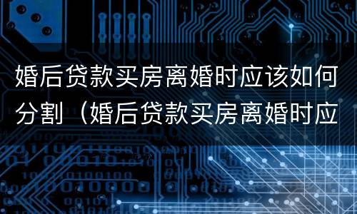 婚后贷款买房离婚时应该如何分割（婚后贷款买房离婚时应该如何分割财产）