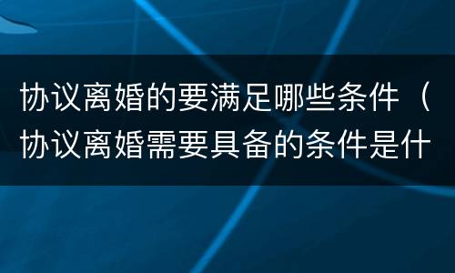 协议离婚的要满足哪些条件（协议离婚需要具备的条件是什么）
