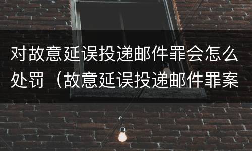 对故意延误投递邮件罪会怎么处罚（故意延误投递邮件罪案例）
