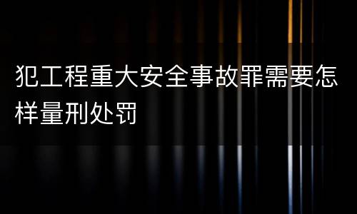 犯工程重大安全事故罪需要怎样量刑处罚