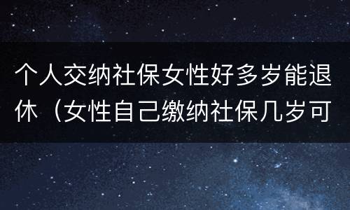 个人交纳社保女性好多岁能退休（女性自己缴纳社保几岁可以退休）