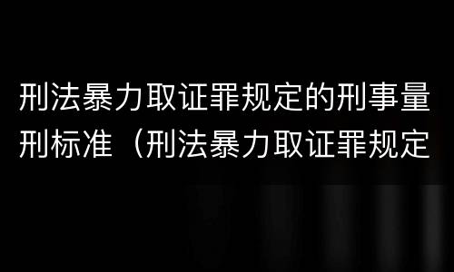 刑法暴力取证罪规定的刑事量刑标准（刑法暴力取证罪规定的刑事量刑标准是多少）