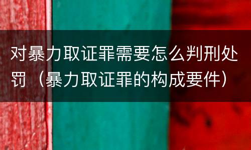 对暴力取证罪需要怎么判刑处罚（暴力取证罪的构成要件）