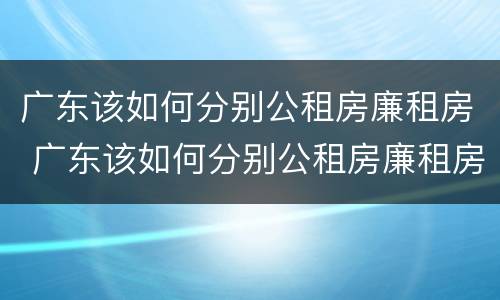 广东该如何分别公租房廉租房 广东该如何分别公租房廉租房呢