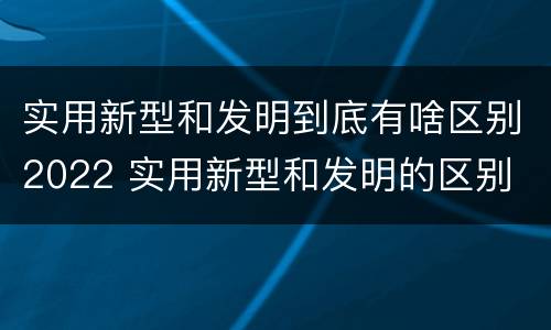 实用新型和发明到底有啥区别2022 实用新型和发明的区别