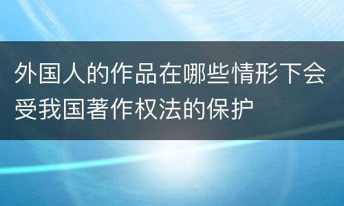 外国人的作品在哪些情形下会受我国著作权法的保护