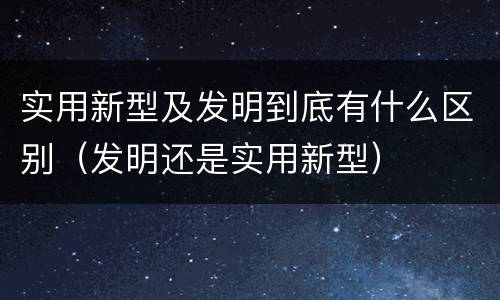 实用新型及发明到底有什么区别（发明还是实用新型）
