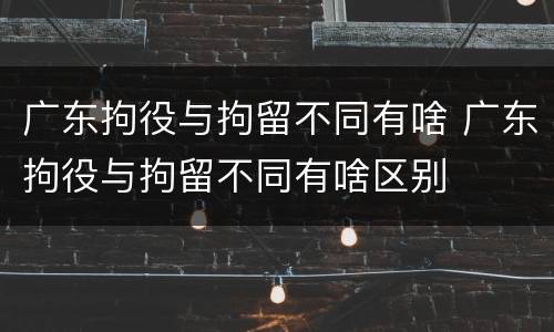 广东拘役与拘留不同有啥 广东拘役与拘留不同有啥区别