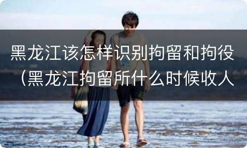 黑龙江该怎样识别拘留和拘役（黑龙江拘留所什么时候收人）