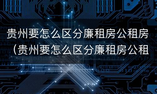 贵州要怎么区分廉租房公租房（贵州要怎么区分廉租房公租房呢）