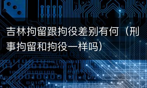 吉林拘留跟拘役差别有何（刑事拘留和拘役一样吗）