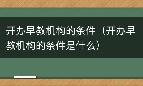 开办早教机构的条件（开办早教机构的条件是什么）
