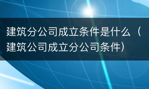 建筑分公司成立条件是什么（建筑公司成立分公司条件）
