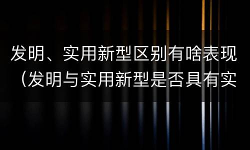 发明、实用新型区别有啥表现（发明与实用新型是否具有实用性）