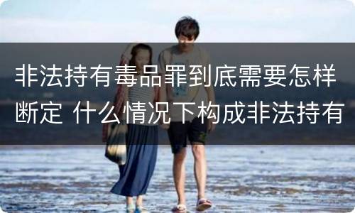 非法持有毒品罪到底需要怎样断定 什么情况下构成非法持有毒品罪