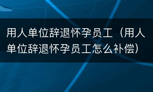 用人单位辞退怀孕员工（用人单位辞退怀孕员工怎么补偿）