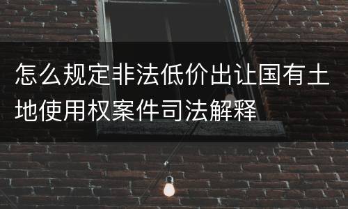 怎么规定非法低价出让国有土地使用权案件司法解释